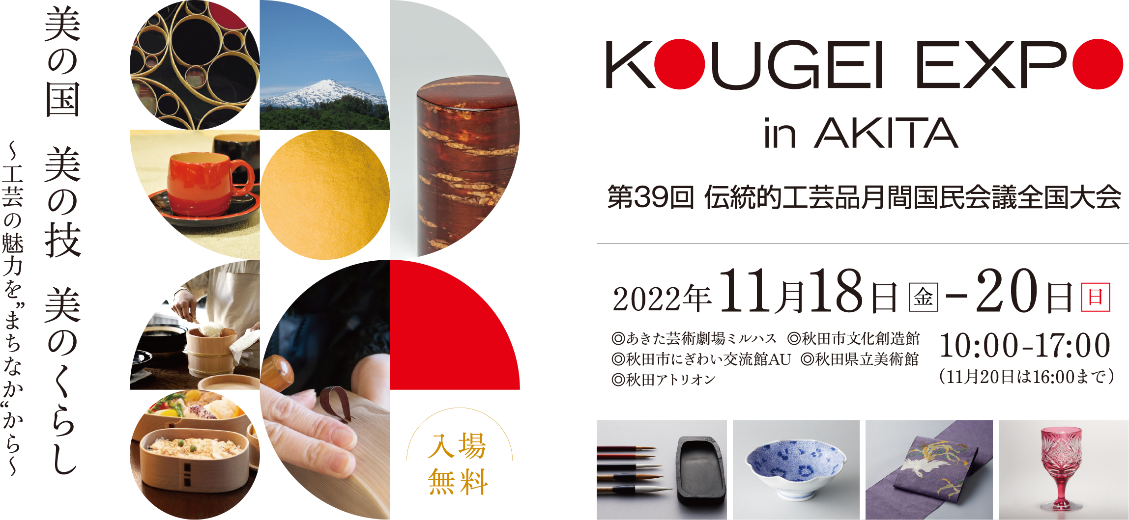 KOUGEI EXPO in AKITA 第39回 伝統的工芸品月間国民会議全国大会 「美の国 美の技 美のくらし ～工芸の魅力を”まちなか”から～」 開催日時:2022年11月18日(金)から20日(日)の10時から17時まで※11月20日(日)は16時まで 入場無料 開催場所:あきた芸術劇場ミルハス、秋田市文化創造館、秋田市にぎわい交流館AU、秋田県立美術館、秋田アトリオン